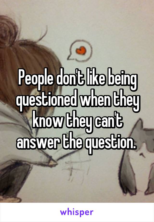 People don't like being questioned when they know they can't answer the question. 