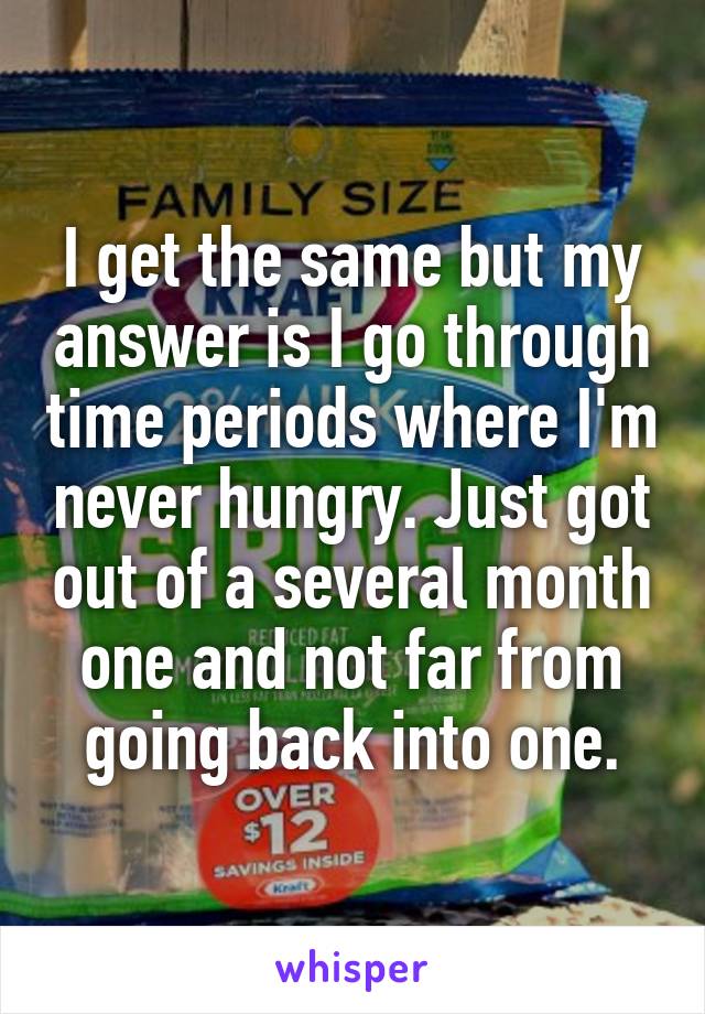 I get the same but my answer is I go through time periods where I'm never hungry. Just got out of a several month one and not far from going back into one.