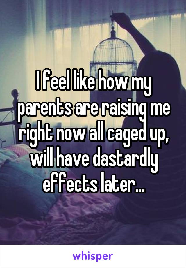 I feel like how my parents are raising me right now all caged up, will have dastardly effects later...