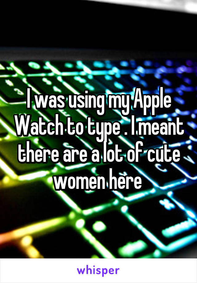I was using my Apple Watch to type . I meant there are a lot of cute women here 