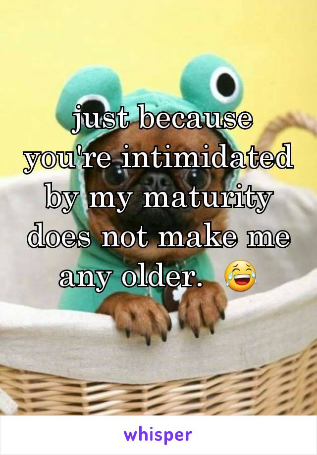  just because you're intimidated by my maturity does not make me any older.  😂