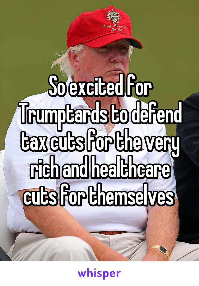So excited for Trumptards to defend tax cuts for the very rich and healthcare cuts for themselves 