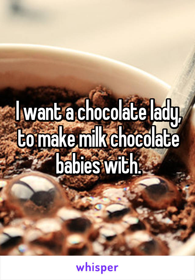 I want a chocolate lady, to make milk chocolate babies with.
