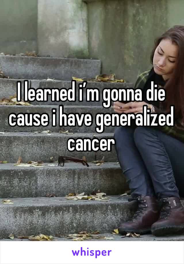 I learned i’m gonna die cause i have generalized cancer
