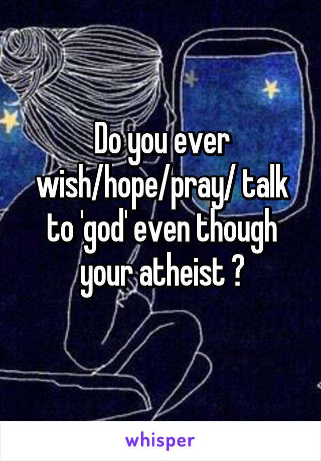 Do you ever wish/hope/pray/ talk to 'god' even though your atheist ?
