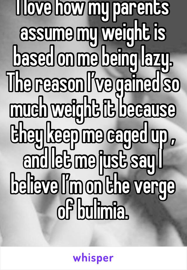 I love how my parents assume my weight is based on me being lazy. The reason I’ve gained so much weight it because they keep me caged up , and let me just say I believe I’m on the verge of bulimia.