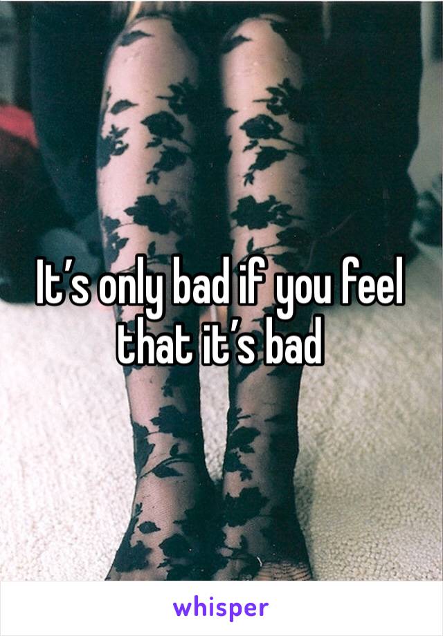 It’s only bad if you feel that it’s bad