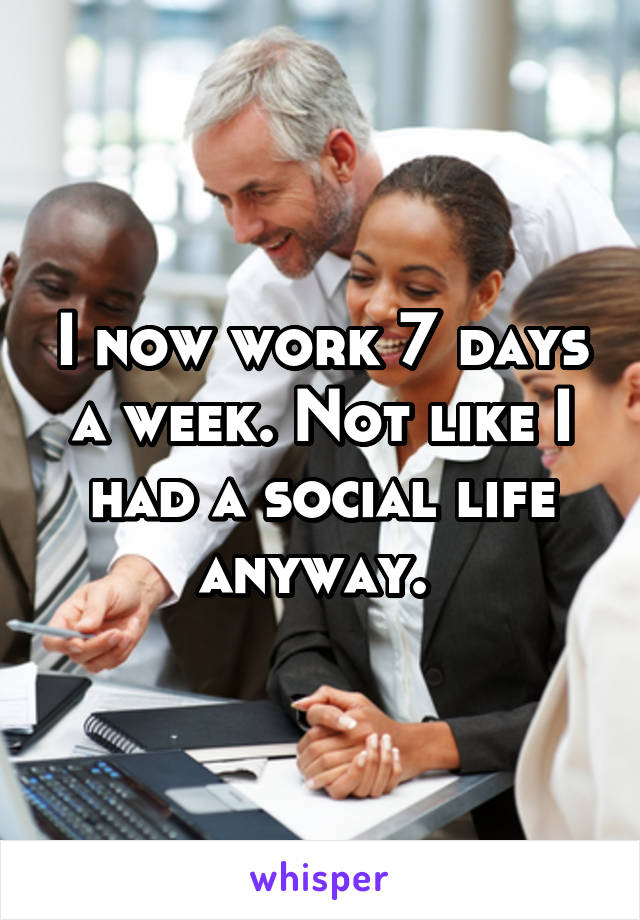 I now work 7 days a week. Not like I had a social life anyway. 