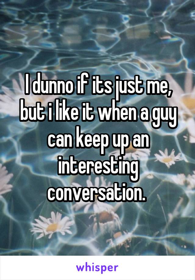 I dunno if its just me, but i like it when a guy can keep up an interesting conversation. 