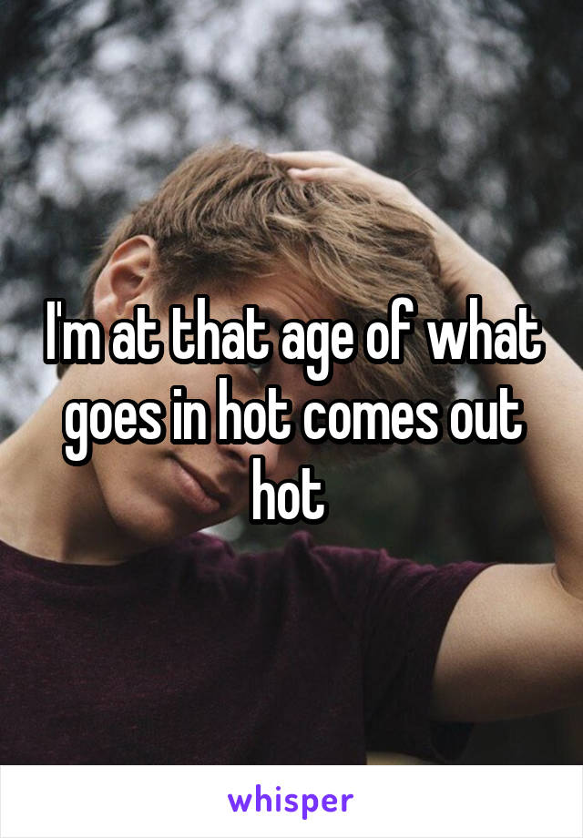 I'm at that age of what goes in hot comes out hot 