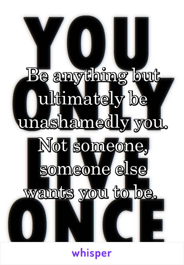 Be anything but ultimately be unashamedly you. Not someone, someone else wants you to be. 