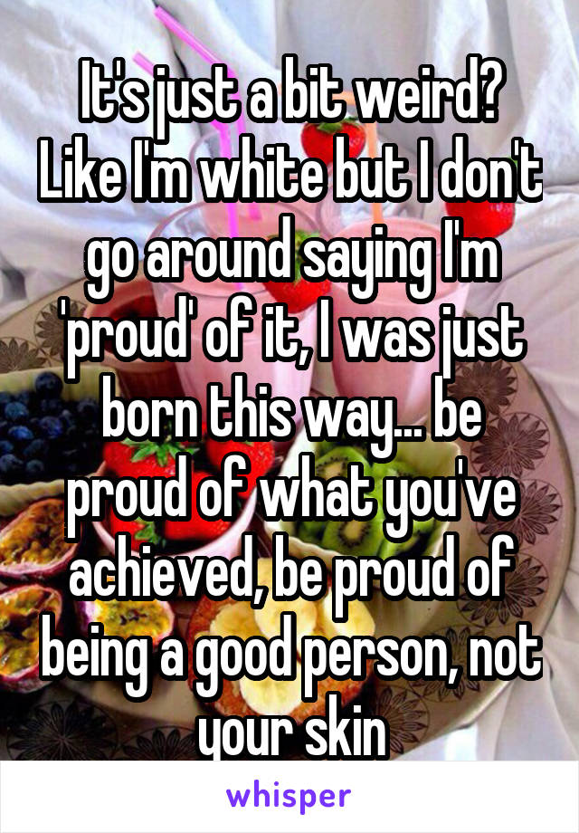 It's just a bit weird? Like I'm white but I don't go around saying I'm 'proud' of it, I was just born this way... be proud of what you've achieved, be proud of being a good person, not your skin