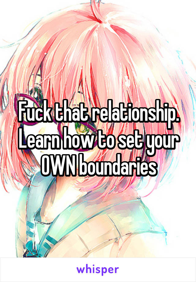 Fuck that relationship. Learn how to set your OWN boundaries
