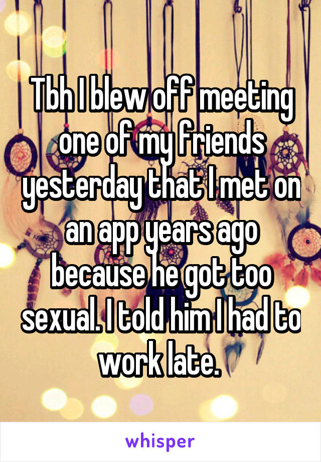 Tbh I blew off meeting one of my friends yesterday that I met on an app years ago because he got too sexual. I told him I had to work late. 