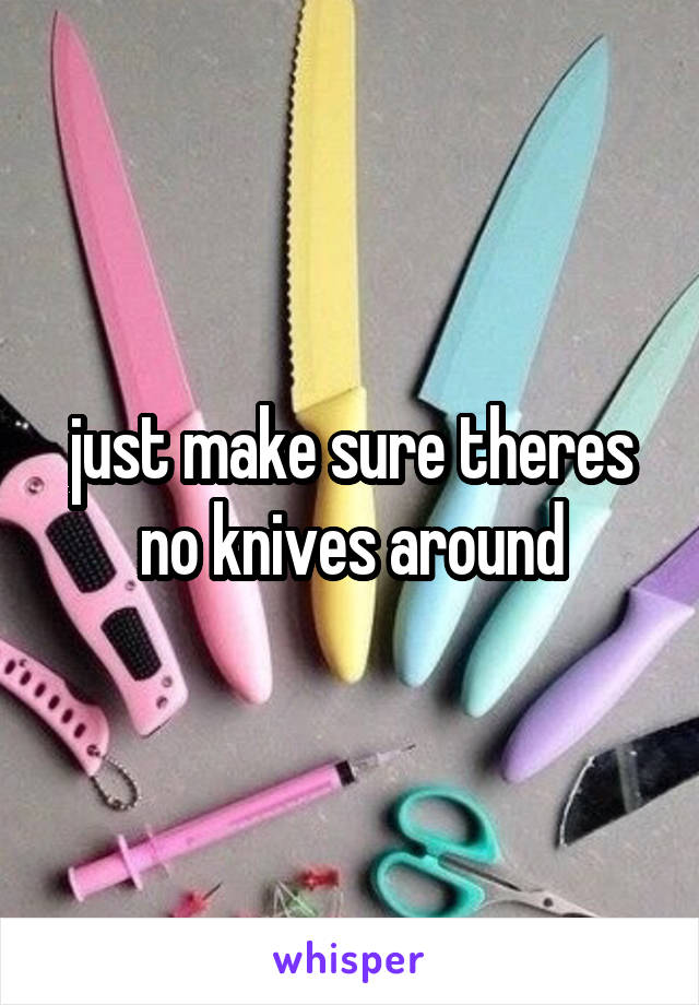 just make sure theres no knives around