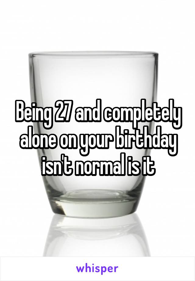 Being 27 and completely alone on your birthday isn't normal is it