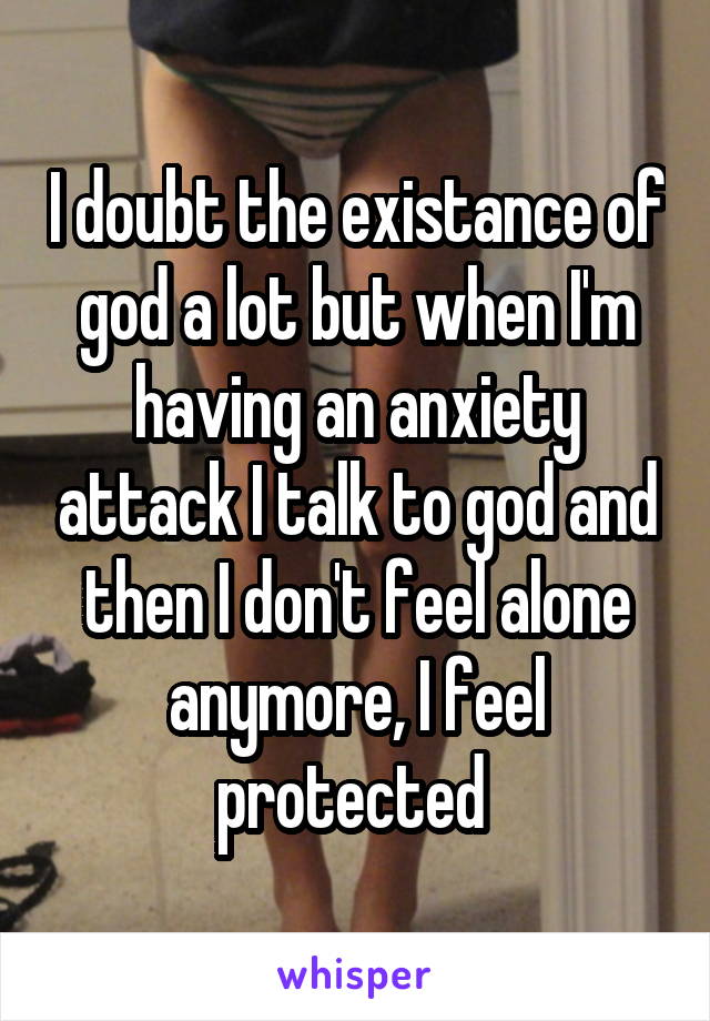 I doubt the existance of god a lot but when I'm having an anxiety attack I talk to god and then I don't feel alone anymore, I feel protected 