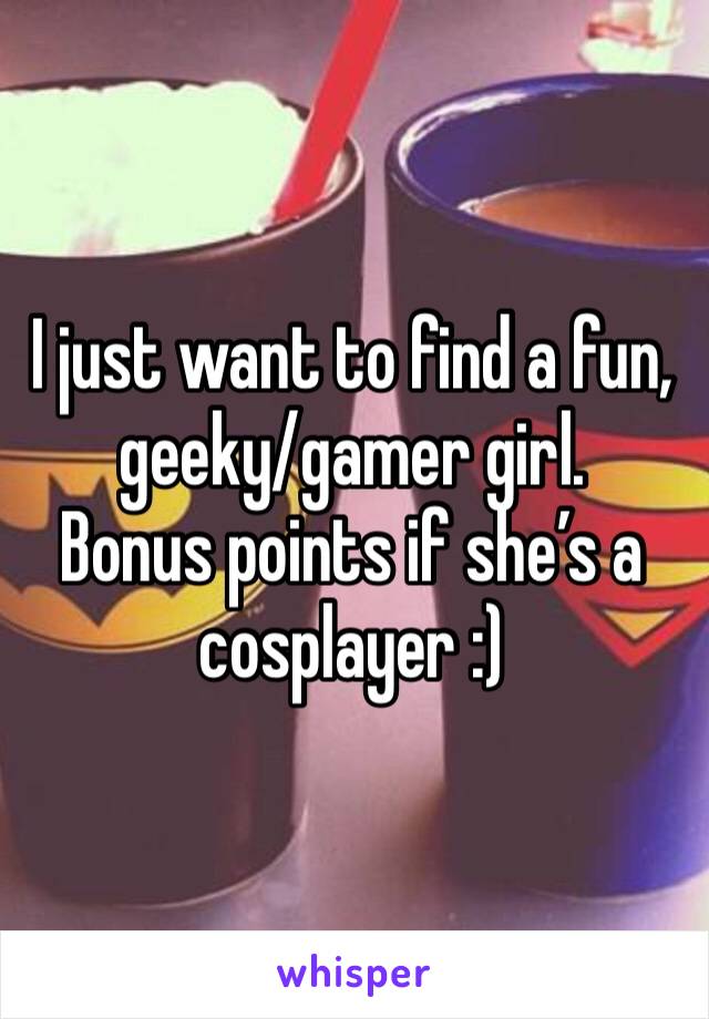 I just want to find a fun, geeky/gamer girl. 
Bonus points if she’s a cosplayer :) 