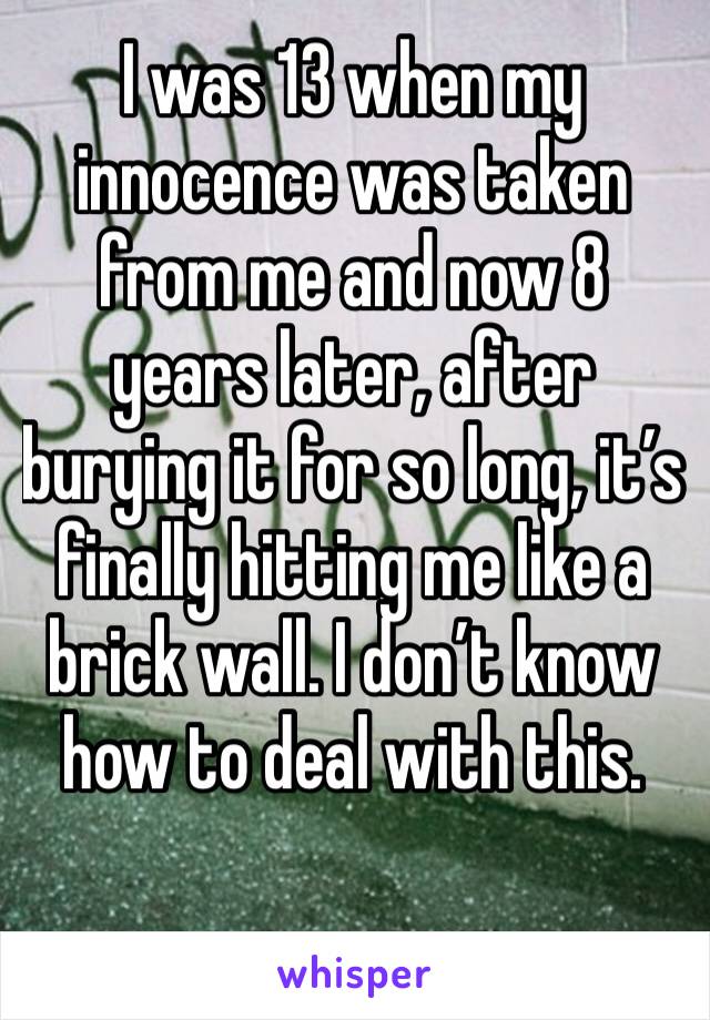 I was 13 when my innocence was taken from me and now 8 years later, after burying it for so long, it’s finally hitting me like a brick wall. I don’t know how to deal with this. 