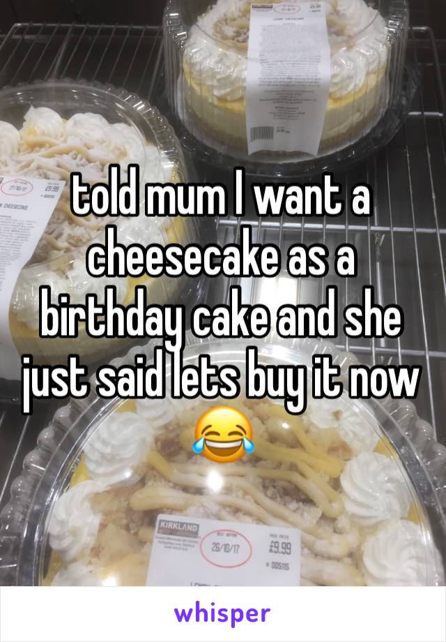 told mum I want a cheesecake as a birthday cake and she just said lets buy it now 😂