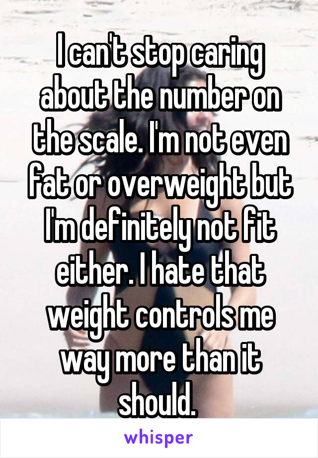 I can't stop caring about the number on the scale. I'm not even fat or overweight but I'm definitely not fit either. I hate that weight controls me way more than it should. 