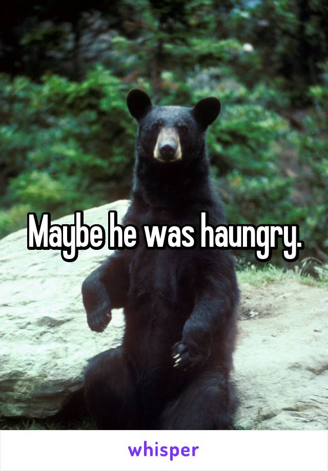 Maybe he was haungry.