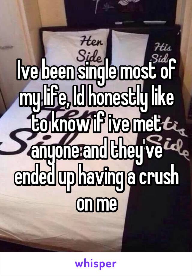 Ive been single most of my life, Id honestly like to know if ive met anyone and they've ended up having a crush on me