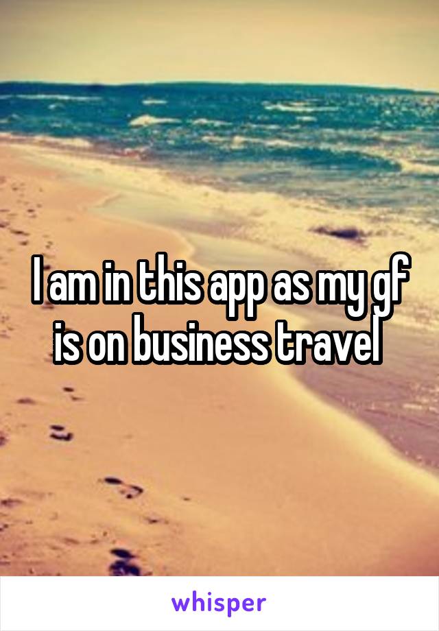 I am in this app as my gf is on business travel 