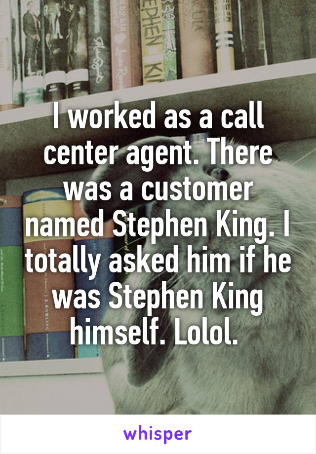 I worked as a call center agent. There was a customer named Stephen King. I totally asked him if he was Stephen King himself. Lolol. 