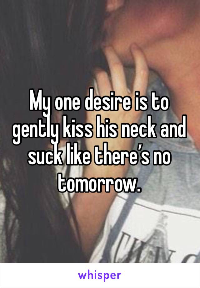 My one desire is to gently kiss his neck and suck like there’s no tomorrow. 