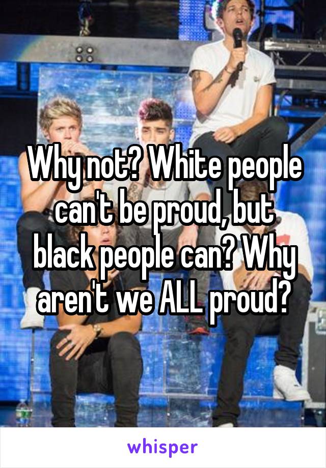 Why not? White people can't be proud, but black people can? Why aren't we ALL proud?