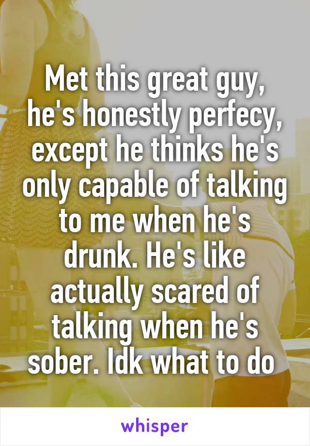 Met this great guy, he's honestly perfecy, except he thinks he's only capable of talking to me when he's drunk. He's like actually scared of talking when he's sober. Idk what to do 