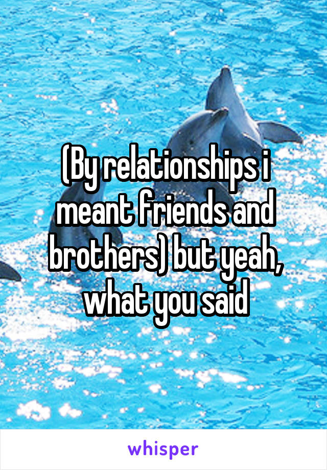 (By relationships i meant friends and brothers) but yeah, what you said