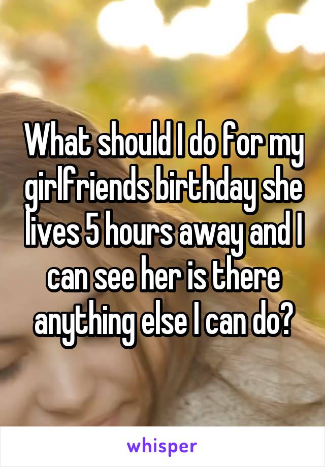 What should I do for my girlfriends birthday she lives 5 hours away and I can see her is there anything else I can do?