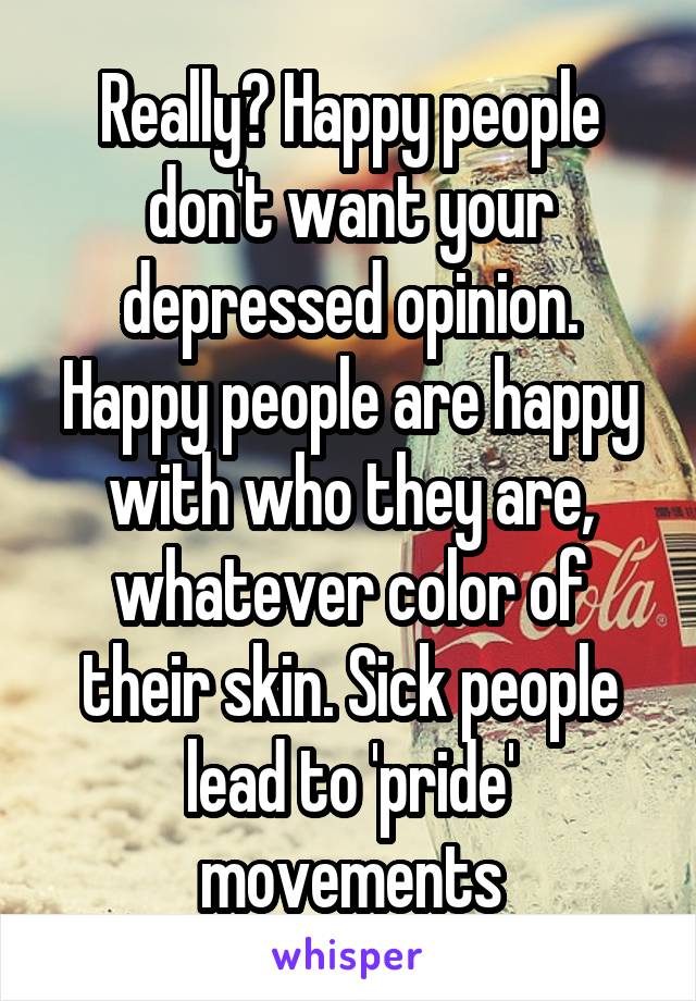 Really? Happy people don't want your depressed opinion. Happy people are happy with who they are, whatever color of their skin. Sick people lead to 'pride' movements