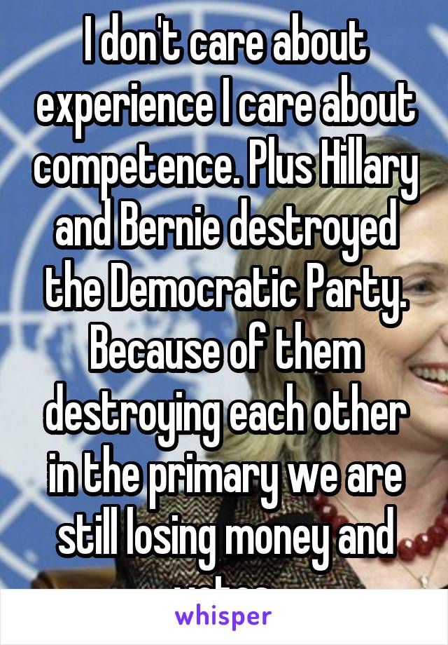 I don't care about experience I care about competence. Plus Hillary and Bernie destroyed the Democratic Party. Because of them destroying each other in the primary we are still losing money and votes.