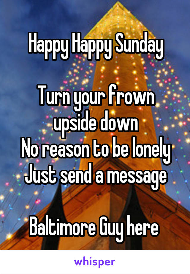 Happy Happy Sunday

Turn your frown upside down
No reason to be lonely
Just send a message

Baltimore Guy here 