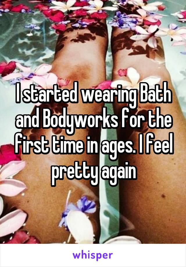 I started wearing Bath and Bodyworks for the first time in ages. I feel pretty again