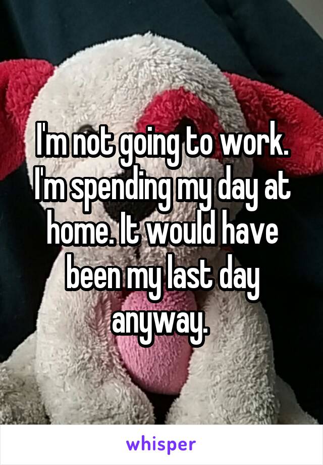I'm not going to work. I'm spending my day at home. It would have been my last day anyway. 