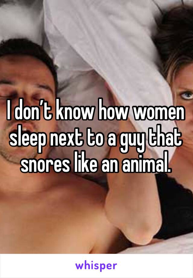 I don’t know how women sleep next to a guy that snores like an animal. 