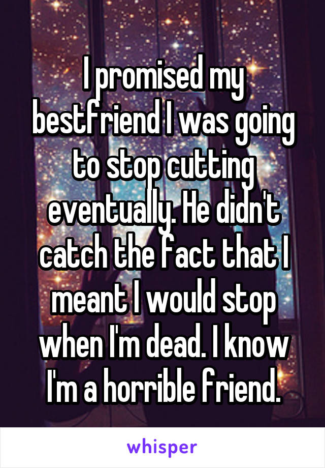 I promised my bestfriend I was going to stop cutting eventually. He didn't catch the fact that I meant I would stop when I'm dead. I know I'm a horrible friend.