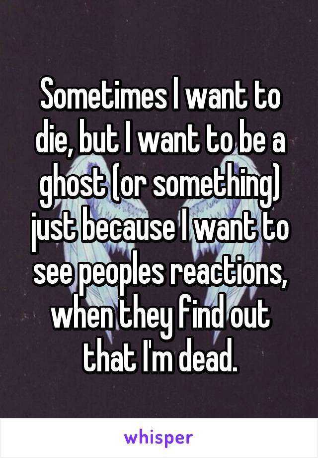 Sometimes I want to die, but I want to be a ghost (or something) just because I want to see peoples reactions, when they find out that I'm dead.