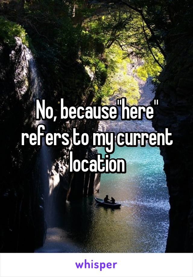 No, because"here" refers to my current location
