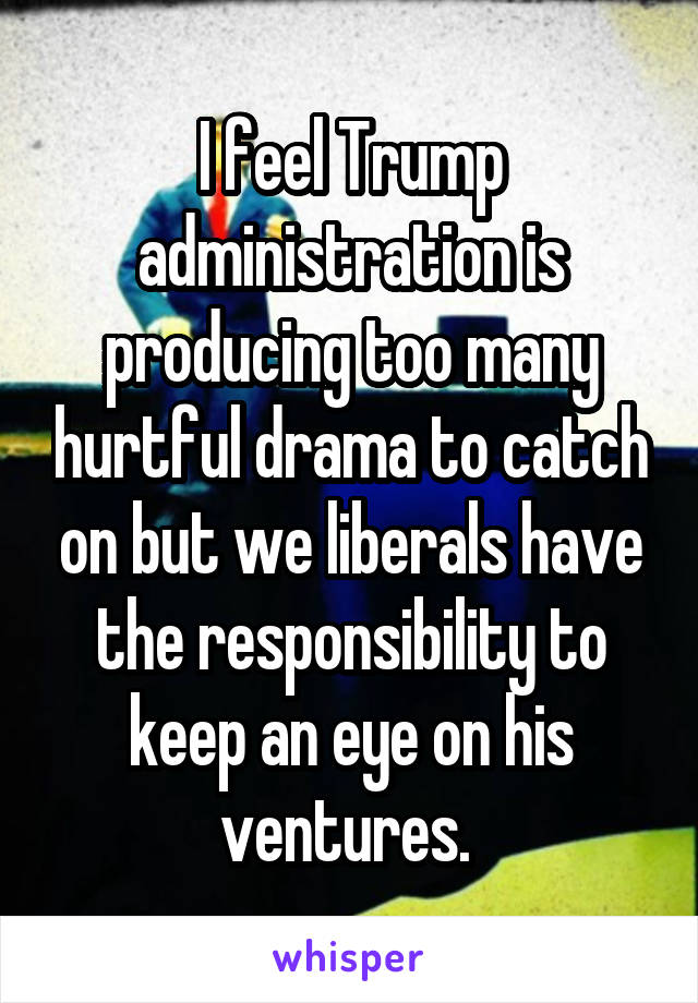 I feel Trump administration is producing too many hurtful drama to catch on but we liberals have the responsibility to keep an eye on his ventures. 