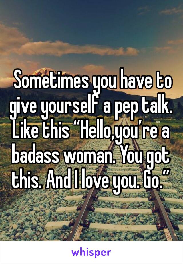  Sometimes you have to give yourself a pep talk. Like this “Hello,you’re a badass woman. You got this. And I love you. Go.”
