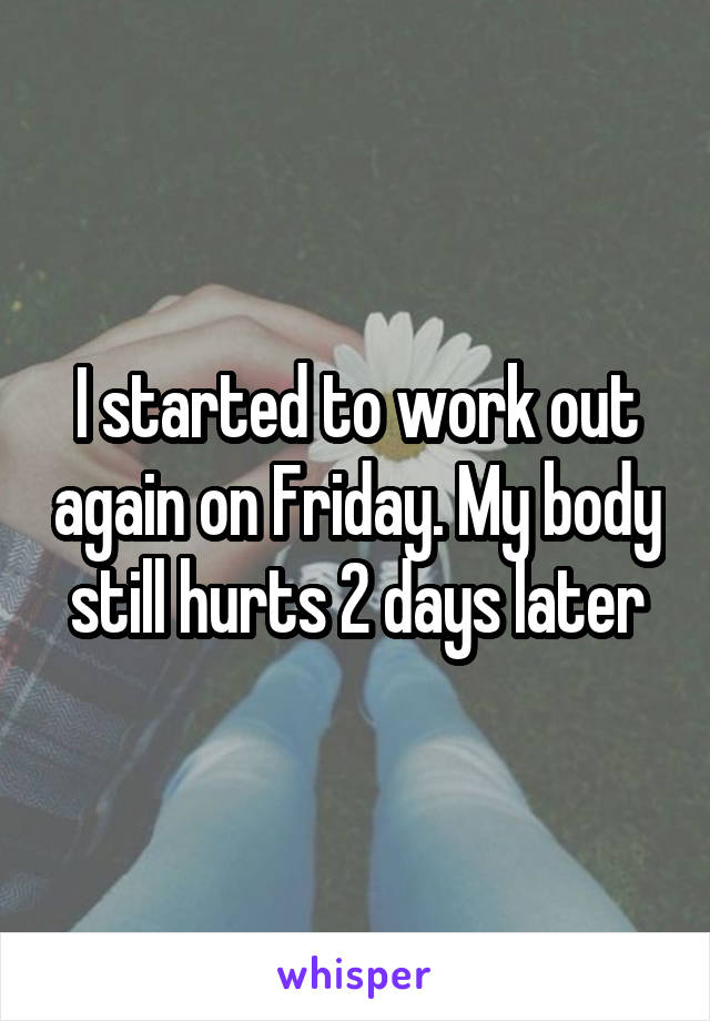 I started to work out again on Friday. My body still hurts 2 days later