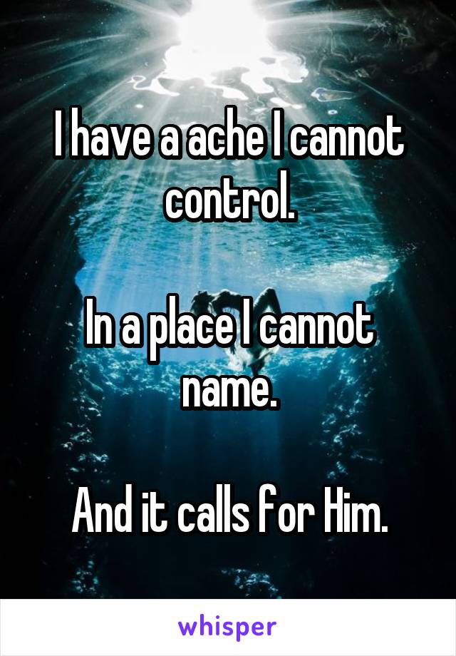 I have a ache I cannot control.

In a place I cannot name.

And it calls for Him.