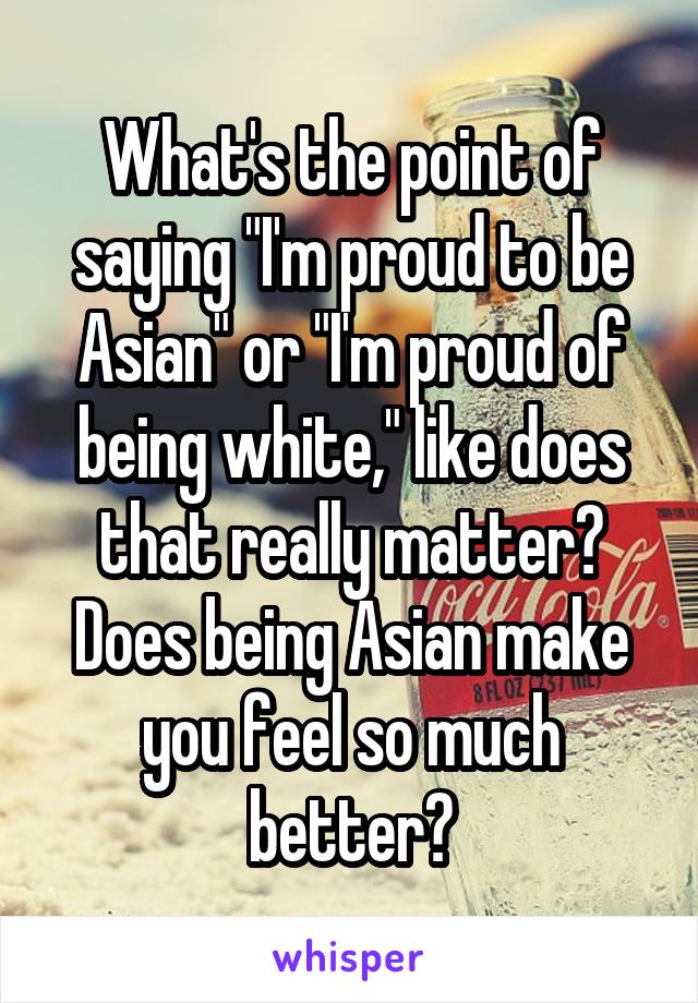 What's the point of saying "I'm proud to be Asian" or "I'm proud of being white," like does that really matter? Does being Asian make you feel so much better?