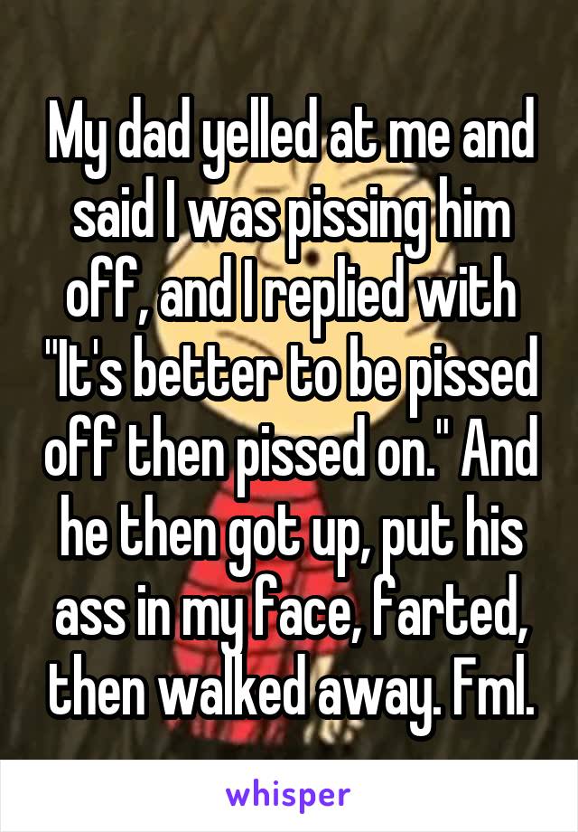 My dad yelled at me and said I was pissing him off, and I replied with "It's better to be pissed off then pissed on." And he then got up, put his ass in my face, farted, then walked away. Fml.