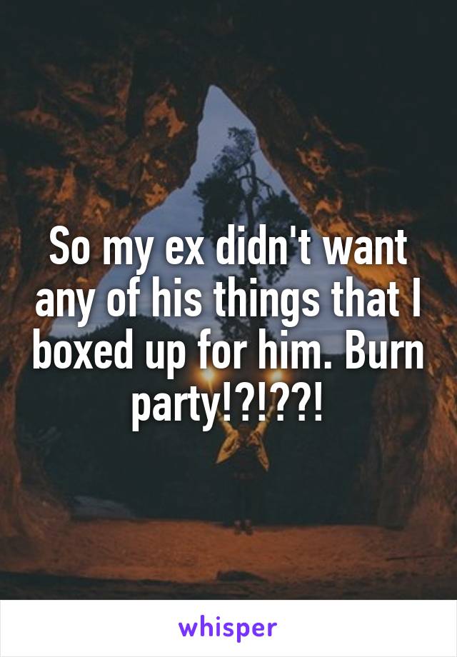 So my ex didn't want any of his things that I boxed up for him. Burn party!?!??!